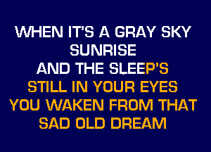 WHEN ITS A GRAY SKY
SUNRISE
AND THE SLEEP'S
STILL IN YOUR EYES
YOU WAKEN FROM THAT
SAD OLD DREAM