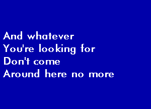 And whatever
You're looking for

Don't come
Around here no more