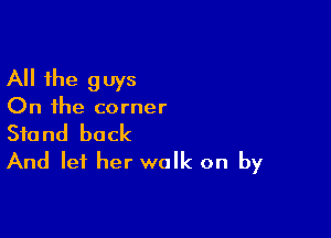 All the guys
On the corner

Stand back
And let her walk on by