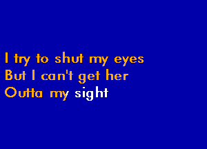 I try to shut my eyes

But I can't get her
Oufta my sight