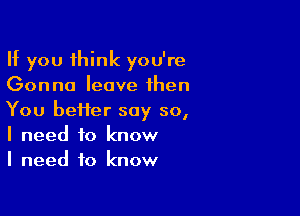 If you think you're
Gonna leave then

You heifer say so,
I need to know
I need to know