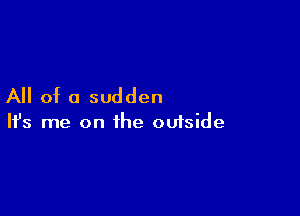 All of a sudden

Ifs me on the ouiside