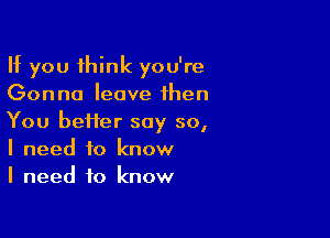 If you think you're
Gonna leave then

You heifer say so,
I need to know
I need to know