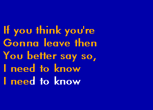 If you think you're
Gonna leave then

You heifer say so,
I need to know
I need to know