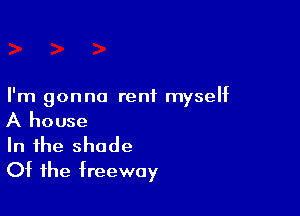 I'm gonna rent myself

A house
In the shade
Of the freeway