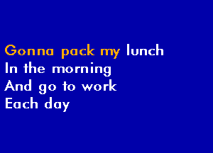 Gonna pack my lunch
In the morning

And go to work
Each day