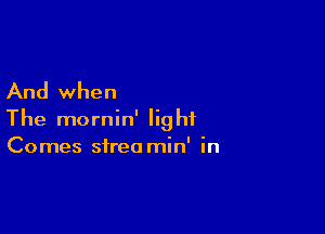 And when

The mornin' light
Comes streo min' in