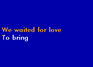 We waited for love

To bring
