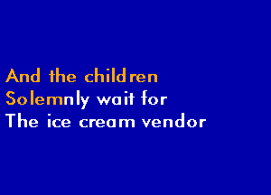 And the child ren

Solemnly wait for

The ice cream vendor