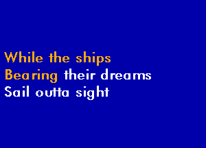 While the ships

Bea ring their dreams
Sail outta sight