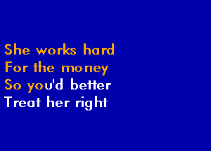 She works hard

For the mo ney

So you'd beiier
Treat her rig hf