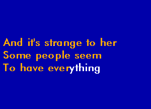 And it's strange to her

Some people seem
To have everything