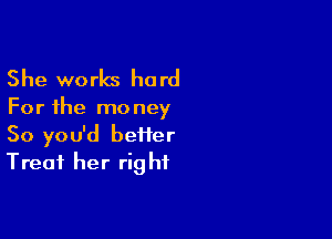 She works hard

For the mo ney

So you'd beiier
Treat her rig hf