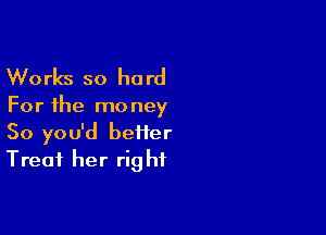 Works so he rd

For the mo ney

So you'd beiier
Treat her rig hf
