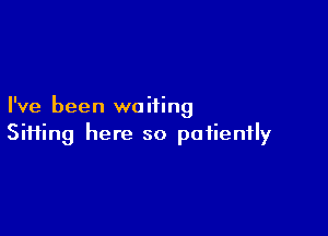 I've been waiting

Siiiing here so patiently
