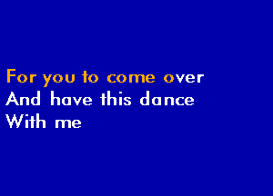 For you to come over

And have this dance
With me