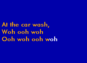 At the car wash,

Woh ooh woh
Ooh woh ooh woh