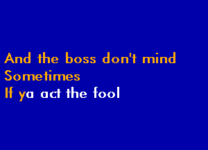 And the boss don't mind

Sometimes
If ya 0d the fool