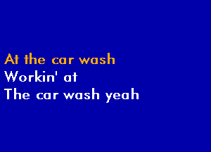 At the car wash

Workin' at
The car wash yeah