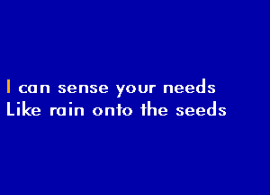 I can sense your needs

Like rain onto the seeds