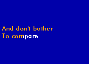 And don't bother

To compare