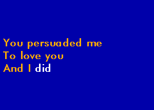 You persuaded me

To love you

And I did