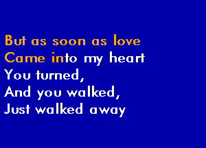But as soon as love
Come into my heart

You turned,
And you walked,
Just walked away