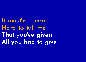 It must've been
Hard to tell me

That you've given
All you had to give