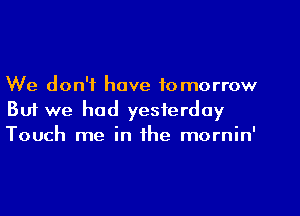 We don't have tomorrow
But we had yesterday
Touch me in the mornin'