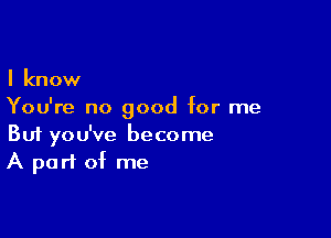 I know
You're no good for me

Buf you've become
A part of me