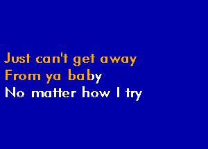 Just can't get away

From ya be by
No matter how I try