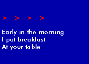 Early in the morning
I put breakfast
At your table