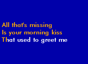 All that's missing

Is your morning kiss
That used to greet me