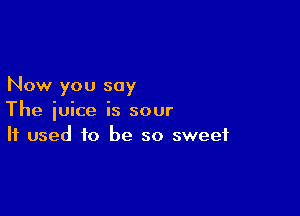 Now you say

The juice is sour
If used to be so sweet