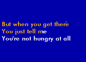 But when you get therk

You just tell me
You're not hungry of all