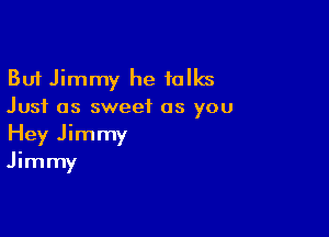 But Jimmy he talks
Just as sweet as you

Hey Jimmy
Jimmy