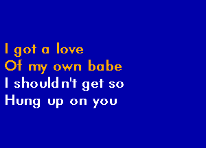 I got a love
Of my own babe

I should n't get so
Hung up on you