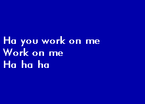 Ha you work on me

Work on me

Ha ha ha