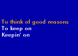 To think of good reasons

To keep on
Keepin' on