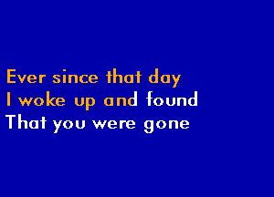 Ever since that day

I woke up and found
That you were gone