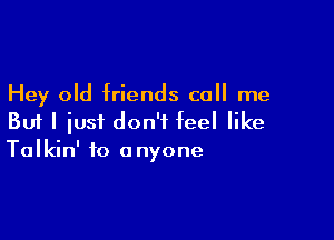 Hey old friends call me

But I iusi don't feel like
Talkin' to anyone