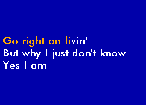 Go right on livin'

But why I just don't know
Yes I am