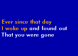 Ever since that day

I woke up and found out
That you were gone