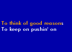 To think of good reasons

To keep on pushin' on