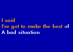 I said

I've got to make the best of
A bad situation