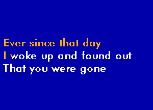 Ever since that day

I woke up and found out
That you were gone