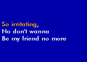 So irritating,

No don't wanna
Be my friend no more