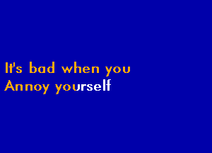 Ifs bad when you

Annoy yourself