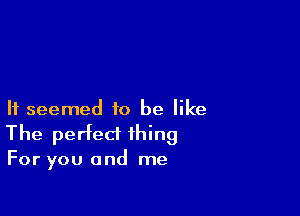 It seemed to be like

The perfect thing

For you and me