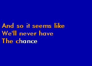 And so it seems like

We'll never have
The chance